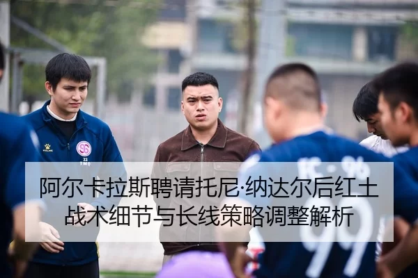 阿尔卡拉斯聘请托尼·纳达尔后红土战术细节与长线策略调整解析