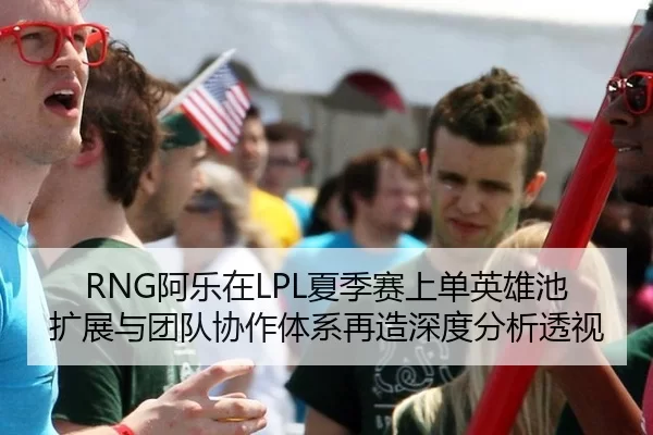 RNG阿乐在LPL夏季赛上单英雄池扩展与团队协作体系再造深度分析透视