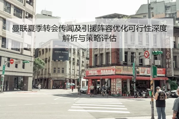 曼联夏季转会传闻及引援阵容优化可行性深度解析与策略评估