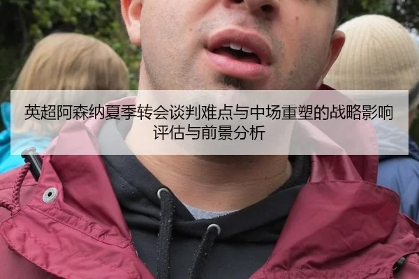 英超阿森纳夏季转会谈判难点与中场重塑的战略影响评估与前景分析