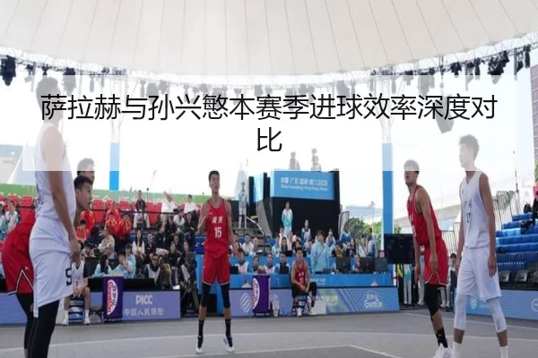 萨拉赫与孙兴慜本赛季进球效率深度对比